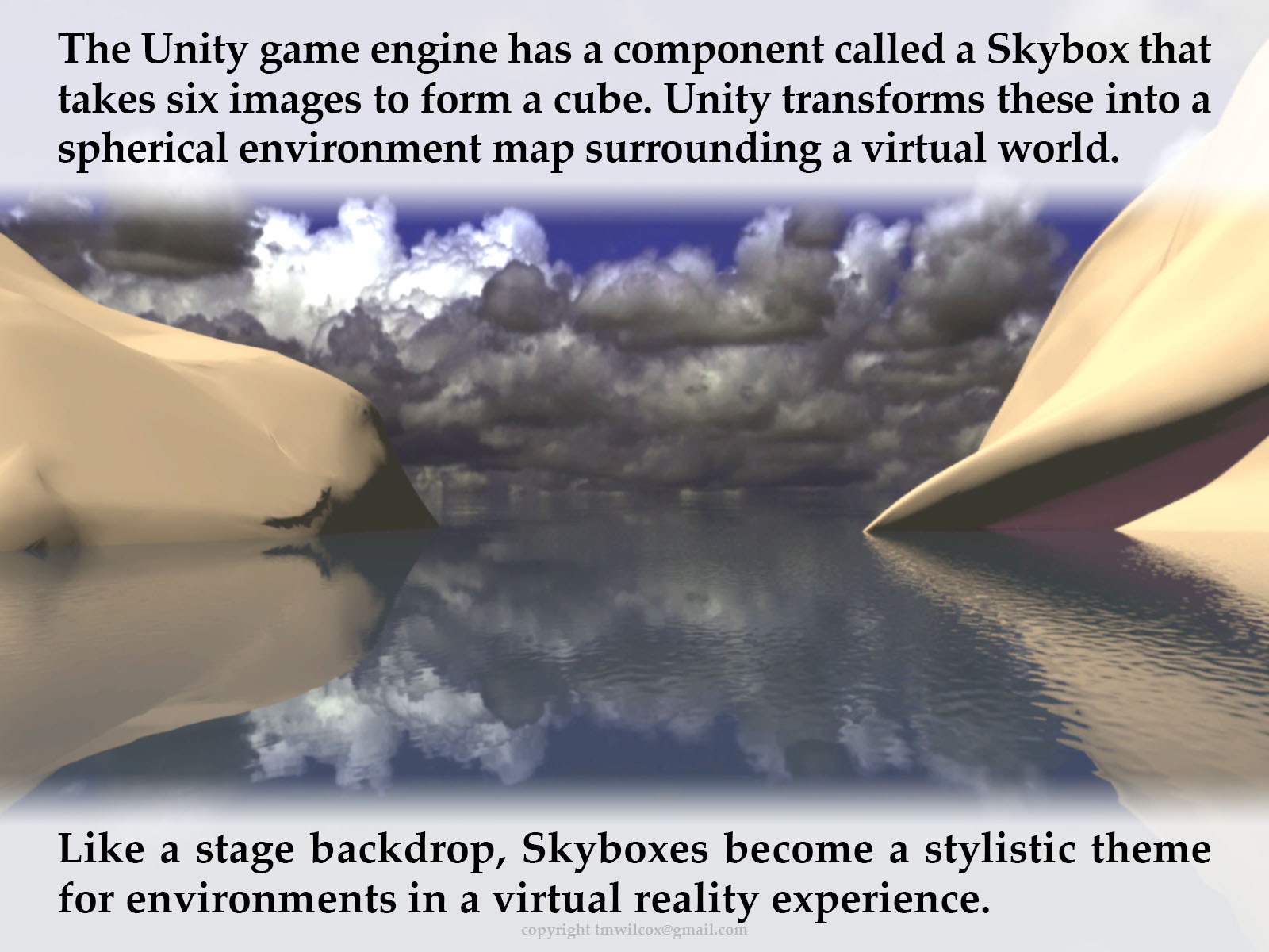 The Unity game engine has a component called a Skybox that takes six images to form a cube. Unity transforms these into a spherical environment map surrounding a virtual world. Like a stage backdrop, Skyboxes become a stylistic theme for environments in a virtual reality experience.