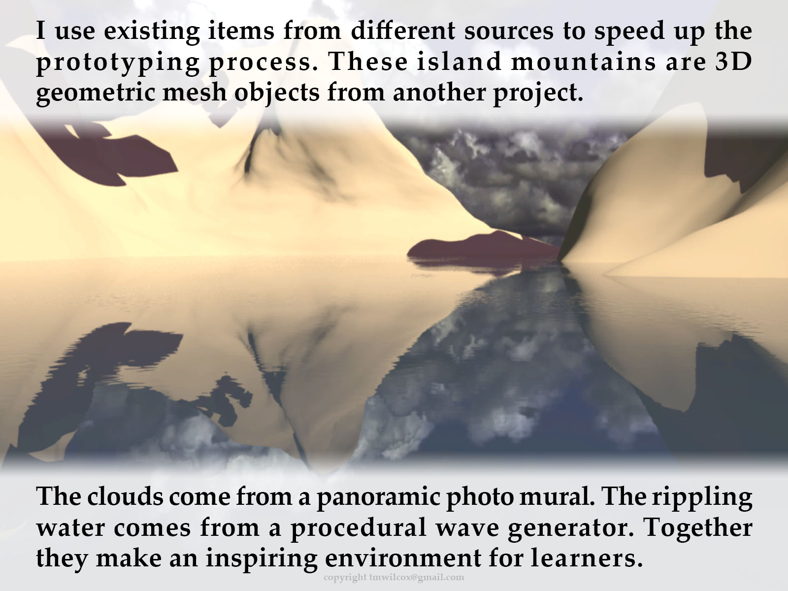 I use existing items from different sources to speed up the prototyping process. These island mountains are 3D geometric mesh objects from another project. The clouds come from a panoramic photo mural. The rippling water comes from a procedural wave generator. Together they make an inspiring environment for learners.