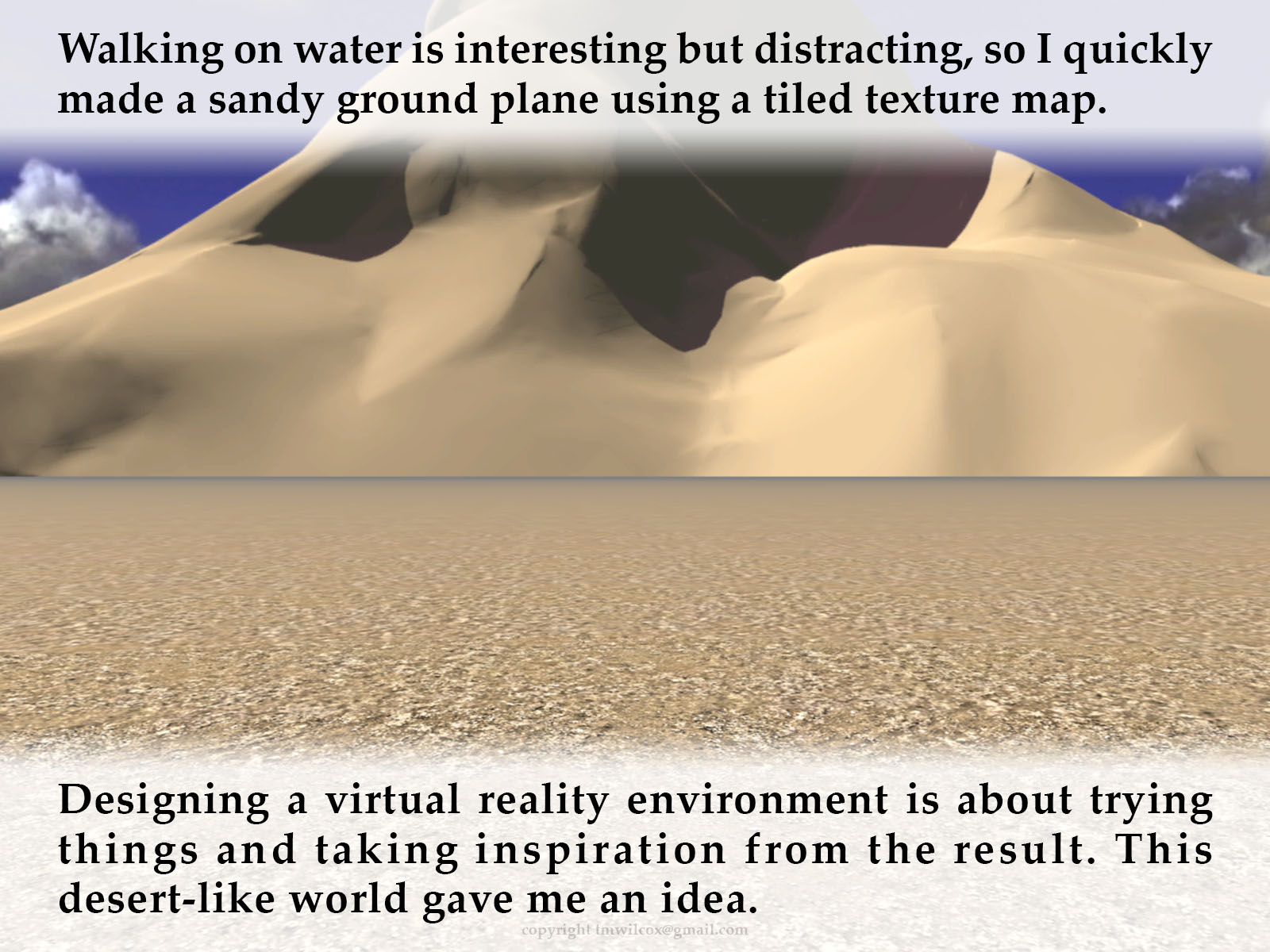 Walking on water is interesting but distracting, so I quickly made a sandy ground plane using a tiled texture map. Designing a virtual reality environment is about trying things and taking inspiration from the result. This desert-like world gave me an idea.