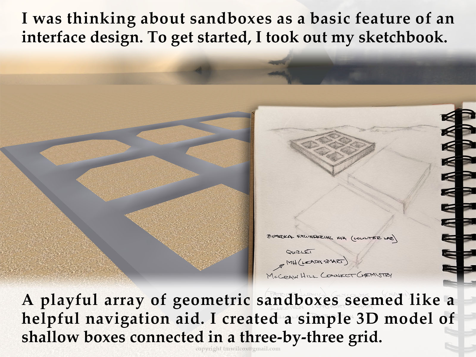 I was thinking about sandboxes as a basic feature of an interface design. To get started, I took out my sketchbook. A playful array of geometric sandboxes seemed like a helpful navigation aid. I created a simple 3D model of shallow boxes connected in a three-by-three grid.