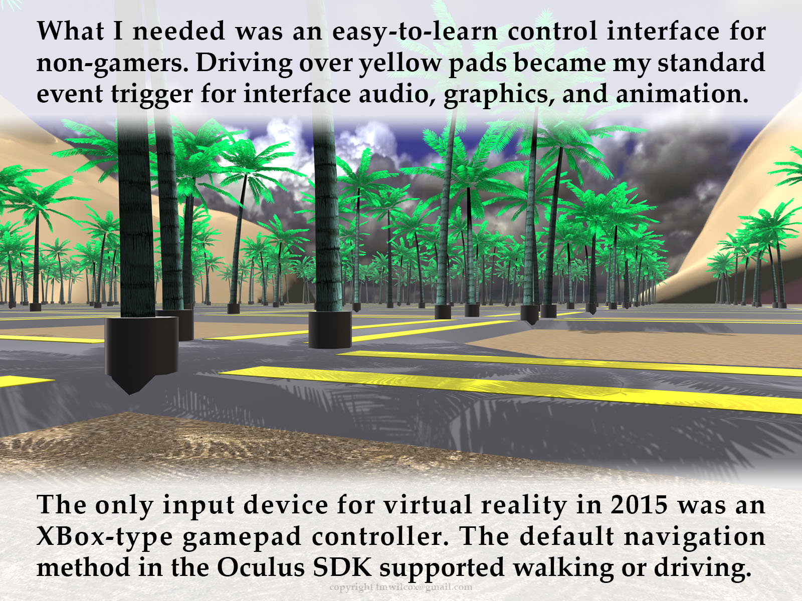 What I needed was an easy-to-learn control interface for non-gamers. Driving over yellow pads became my standard event trigger for interface audio, graphics, and animation. The only input device for virtual reality in 2015 was an XBox-type gamepad controller. The default navigation method in the Oculus SDK supported walking or driving.