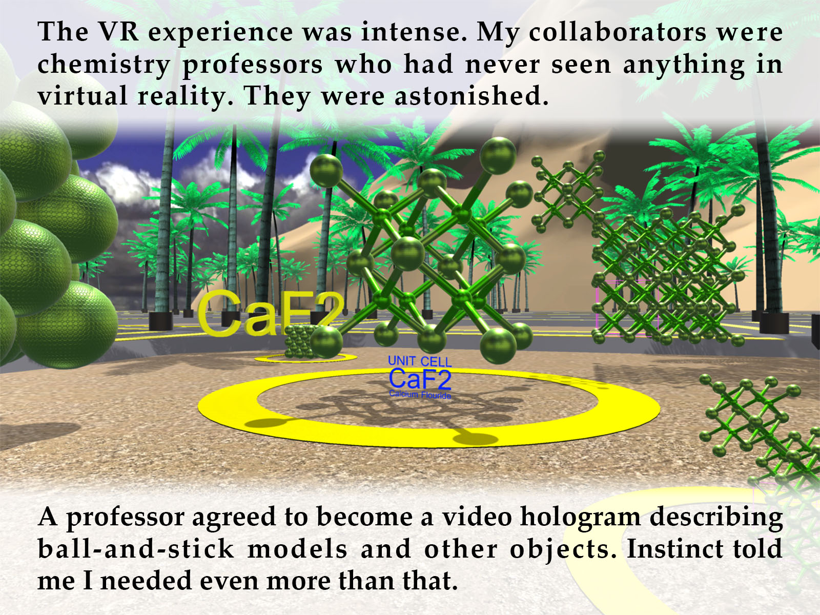 The VR experience was intense. My collaborators were chemistry professors who had never seen anything in virtual reality. They were astonished. A professor agreed to become a video hologram describing ball-and-stick models and other objects. Instinct told me I needed even more than that. 