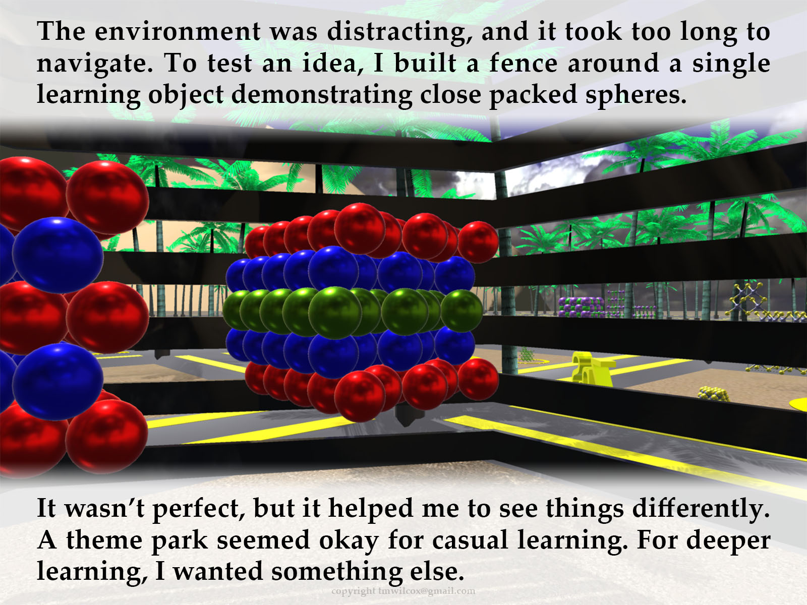 The environment was distracting, and it took too long to navigate. To test an idea, I built a fence around a single learning object demonstrating close packed spheres. It wasn’t perfect, but it helped me to see things differently. A theme park seemed okay for casual learning. For deeper learning, I wanted something else.