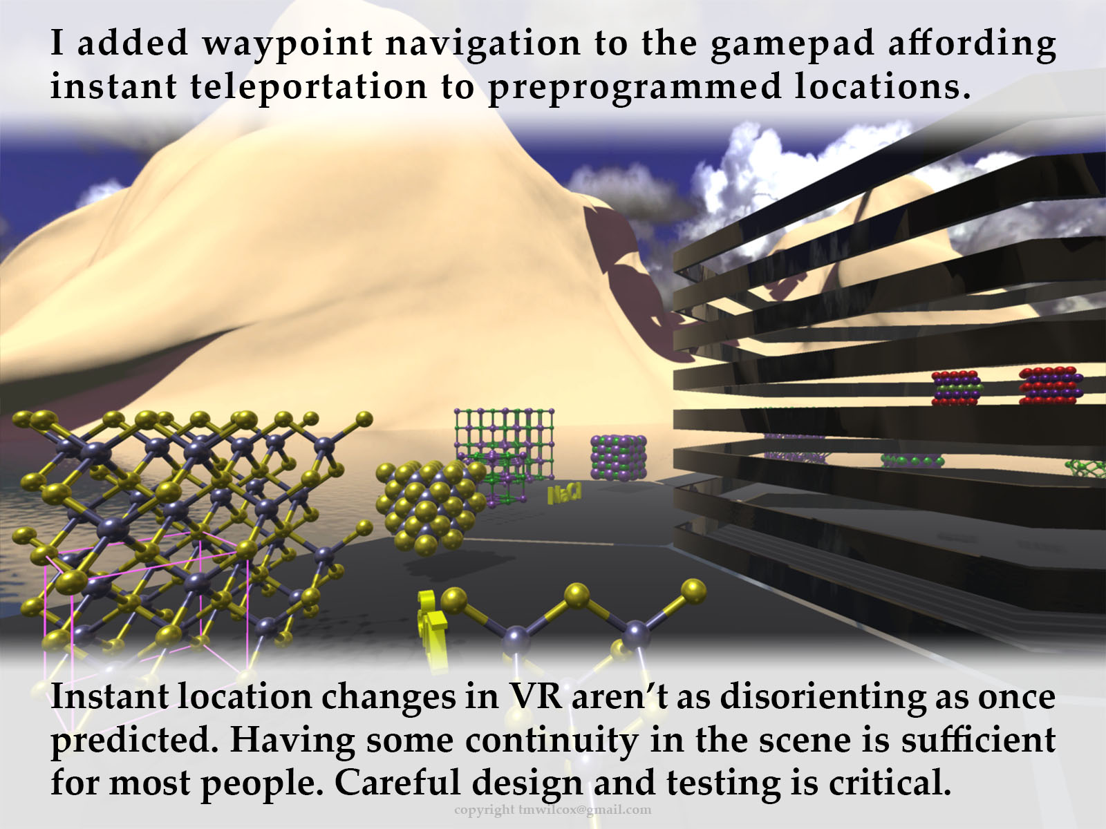 I added waypoint navigation to the gamepad affording instant teleportation to preprogrammed locations. Instant location changes in VR aren’t as disorienting as once predicted. Having some continuity in the scene is sufficient for most people. Careful design and testing is critical.