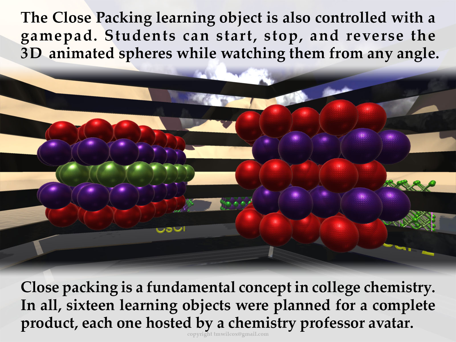 The Close Packing learning object is also controlled with a gamepad. Students can start, stop, and reverse the 3D animated spheres while watching them from any angle. Close packing is a fundamental concept in college chemistry. In all, sixteen learning objects were planned for a complete product, each one hosted by a chemistry professor avatar.