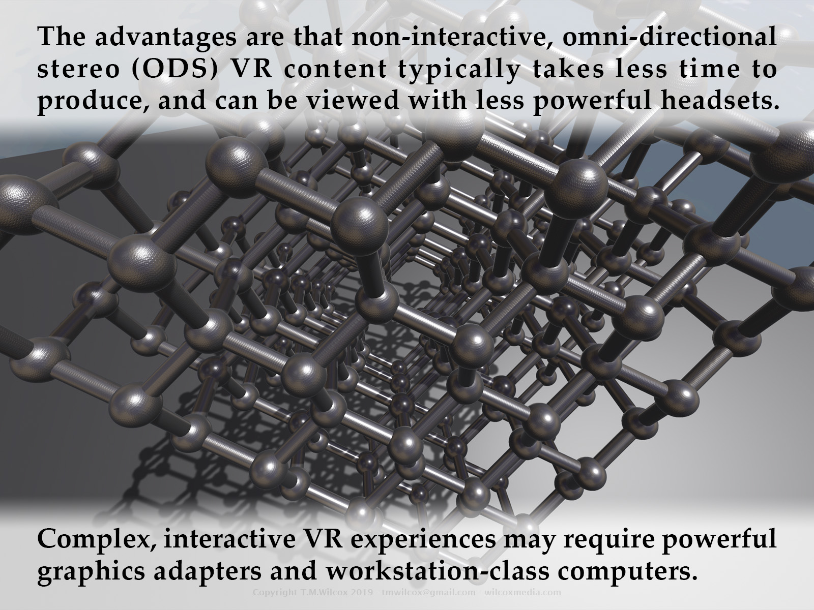 The advantages are that non-interactive, omni-directional stereo (ODS) VR content typically takes less time to produce, and can be viewed with less powerful headsets. Complex, interactive VR experiences may require powerful graphics adapters and workstation-class computers.