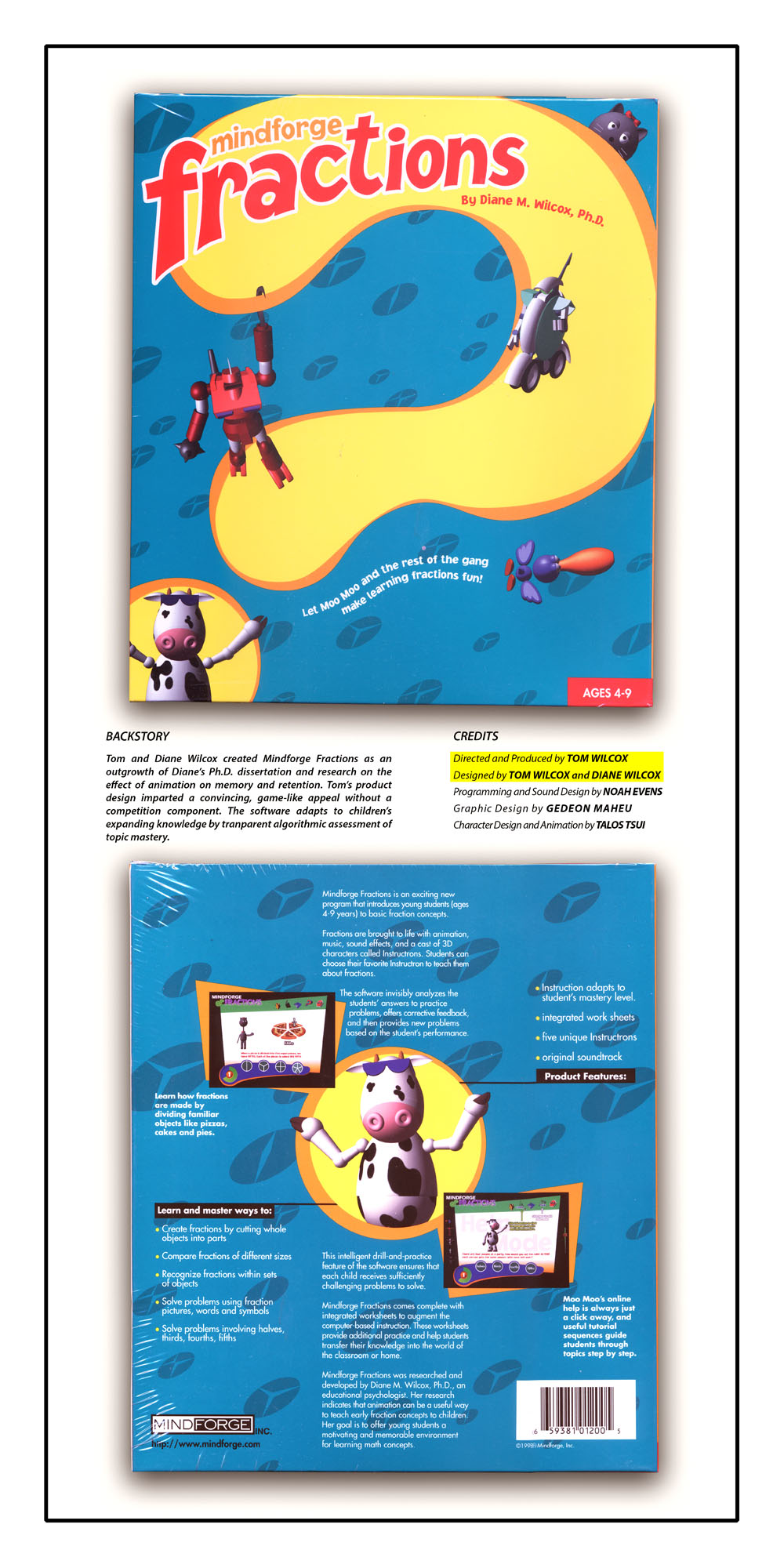 Tom and Diane Wilcox created Mindforge Fractions as an outgrowth of Diane's Ph.D Disertation and research on the effect of animation on memory and retention. Topm's product design imparted a convincing, game-like appeal without a competition component. the software adapts to children's expanding knowledge transparent algorithmic assessment of topic mastery. Directed and Produced by TOM WILCOX. Designed by TOM WILCOX and DIANE WILCOX. Programming and Sound Design by NOAH EVENS. Graphic Design by GEDEON MAHEU. Character Design and Animation by TALOS TSUI.