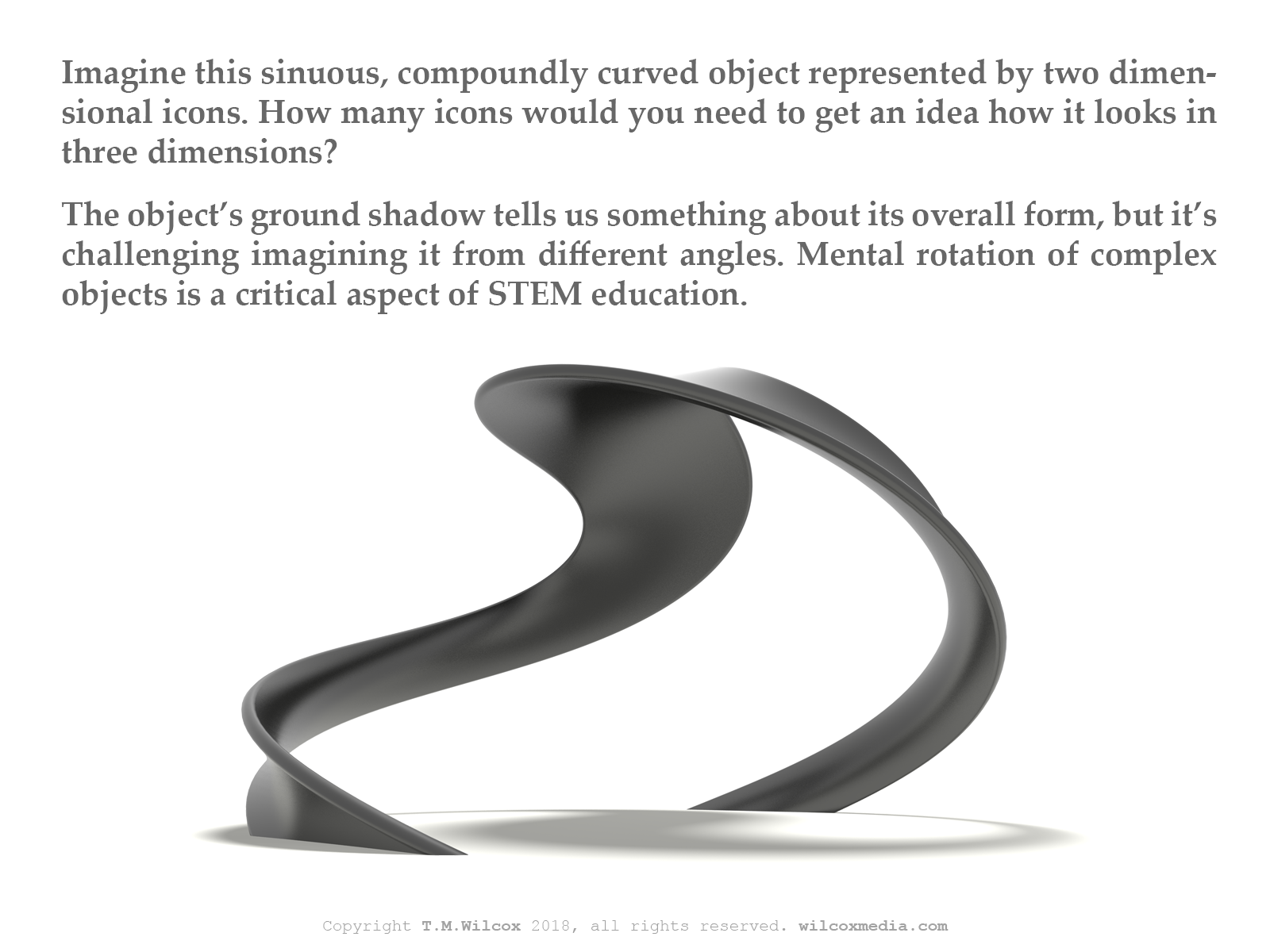 Imagine this sinuous, compoundly curved object represented by two dimensional icons. How many icons would you need to get an idea how it looks in three dimensions? The object's ground shadow tells us something about its overall form, but it's challenging imagining it from different angles. Mental rotation of complex objects is a critical aspect of STEM education.