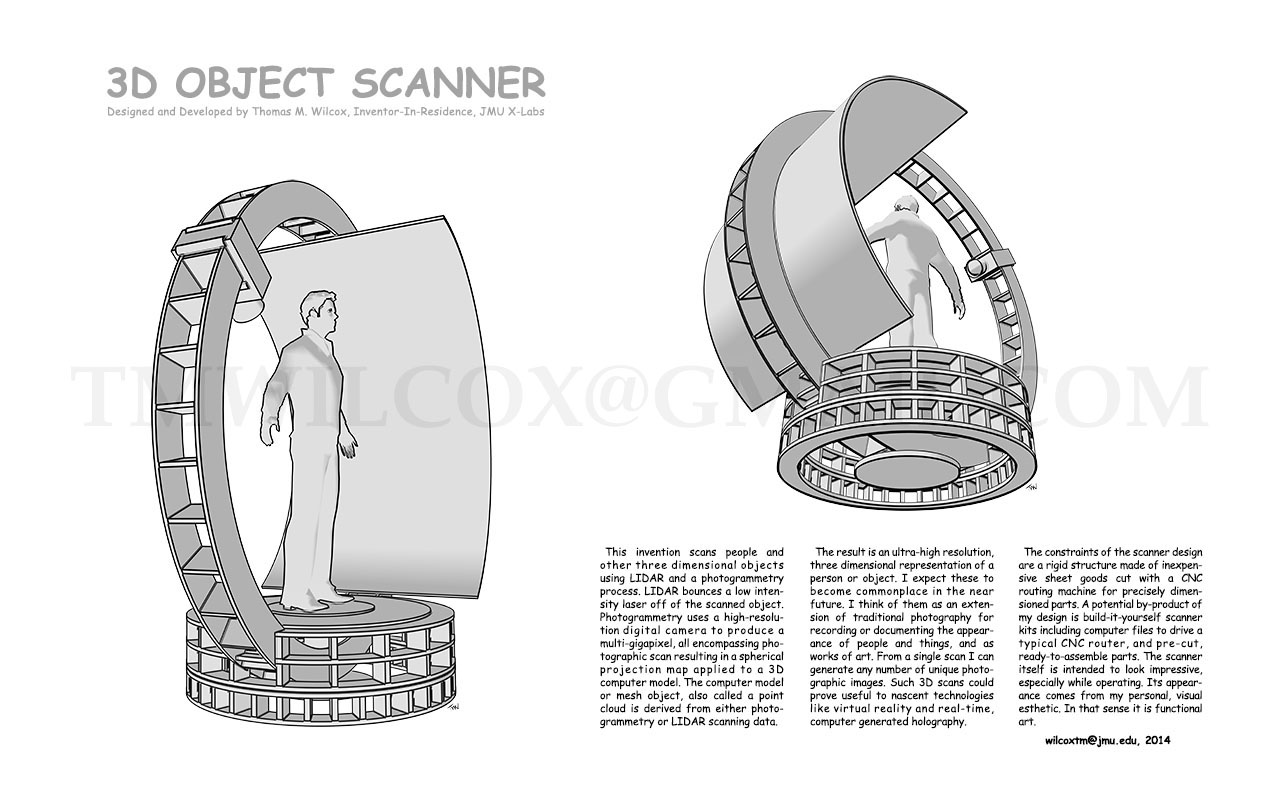 3D OBJECT SCANNER Designed and Developed by Thomas M. Wilcox, Inventor-In-Residence, JMU X-Labs

This invention scans people and other three dimensional objects using LIDAR and a photogrammetry process. LIDAR bounces a low intensity laser off of the scanned object. Photogrammetry uses a high-resolution digital camera to produce a multi-gigapixel, all encompassing photographic scan resulting a spherical projection map applied to a 3D computer model. The computer model or mesh object, also called a point cloud is derived from either photogrammetry or LIDAR scanning data.

The result is an ultra-high resolution, three dimensional representation of a person or object. I expect these to become commonplace in the near future. I think of them as an extension of traditional photography for recording or documenting the appearance of people and things, and as works of art. From a single scan I can generate any number of unique photographic images. Such 3D scans could prove useful to nascent technologies like virtual reality and real-time, computer generated holography.

The constraints of the scanner design are a rigid structure made of inexpensive sheet goods cut with a CNC routing machine for precisely dimensioned parts. A potential by-product of my design is build-it-yourself scanner kits including computer files to drive a typical CNC router, and pre-cut, ready-to-assemble parts. The scanner itself is intended to look impressive, especially while operating. Its appearance comes from my personal, visual esthetic. In that sense it is functional art. wilcoxtm@jmu.edu, 2014