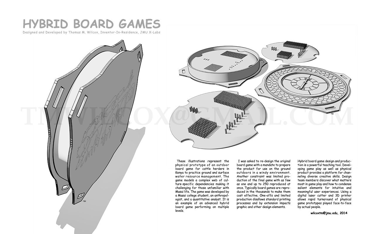 HYBRID BOARD GAMES Designed and Developed by Thomas M. Wilcox, Inventor-In-Residence, JMU X-Labs

These illustrations represent the physical prototype of an outdoor board game for cattle herders in Kenya to practice ground and surface water resource management. The game models a complex web of culture-specific dependencies making it challenging for those unfamiliar with Masai life. The game was developed by a Masai college student, an anthropologist, and quantitative analyst. It is an example of an advanced hybrid board game performing on multiple levels.

I was asked to re-design the original board game with a mandate to prepare the product for use on the ground outdoors in a windy environment. Another constraint was limited production of the final game with as few as one and up to 250 reproduced at once. Typically board games are reproduced in the thousands to make them cost effective. One-offs and limited production disallows standard printing processes and by extension impacts graphic and other design elements.

Hybrid board game design and production is a powerful teaching tool. Developing game play as well as physical product provides a platform for channeling diverse creative skills. Design team members discover what matters most in game play and how to condense salient elements for intuitive and meaningful user experiences. Using a digital laser cutter and 3D printer allows rapid turnaround of physical game prototypes played face-to-face by actual people. wilcoxtm@jmu.edu