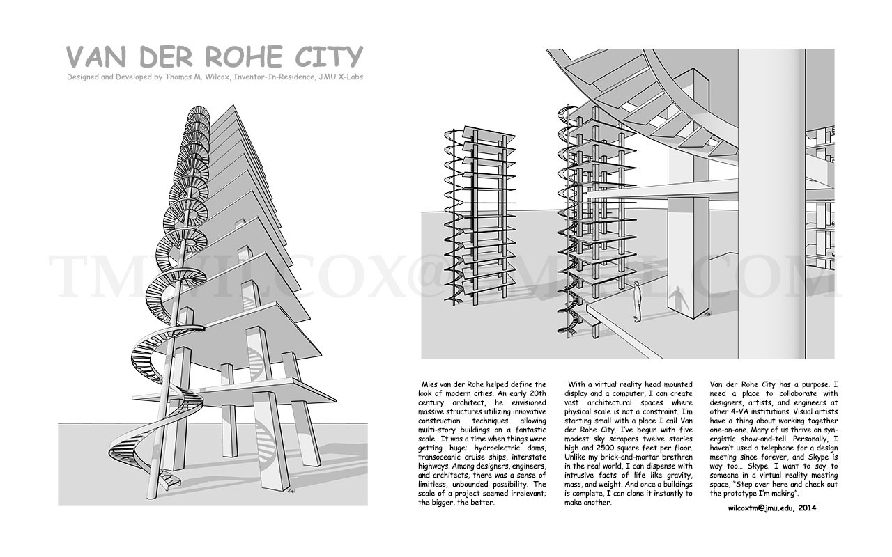 VAN DER ROHE CITY Designed and Developed by Thomas M. Wilcox, Inventor-In-Residence, JMU X-Labs

Mies van der Rohe helped define the look of modern cities. An early 20th century architect, he envisioned massive structures utilizing innovative construction techniques allowing multi-story buildings on fantastic scale. It was time when things were getting huge; hydroelectric dams, transoceanic cruise ships, interstate highways. Among designers, engineers, and architects, there was sense of limitless, unbounded possibility. The scale of project seemed irrelevant; the bigger, the better.

With a virtual reality head mounted display and a computer, I can create vast architectural spaces where physical scale is not a constraint. I'm starting small with a place I call Van der Rohe City. I've begun with five modest sky scrapers twelve stories high and 2500 square feet per floor. Unlike my brick-and-mortar brethren in the real world, I can dispense with intrusive facts of life like gravity, mass, and weight. And once a building is complete, I can clone it instantly to make another.

Van der Rohe City has a purpose. I need a place to collaborate with designers, artists, and engineers at other 4-VA institutions. Visual artists have a thing about working together one-on-one. Many of us thrive on synergistic show-and-tell. Personally, I haven't used a telephone for design meeting since forever, and Skype is way too... Skype. I want to say to someone in a virtual reality meeting space, Step over here and check out the prototype I'm making. wilcoxtm@jmu.edu, 2014