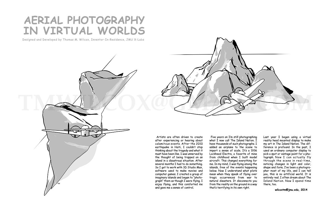 AERIAL PHOTOGRAPHY IN VIRTUAL WORLDS Designed and Developed by Thomas M. Wilcox, Inventor-In-Residence, JMU X-Labs
                        
Artists are often driven to create after experiencing or hearing about calamitous events. After the 2010 earthquake in Haiti, I couldn't stop thinking about the tragedy and what it must have been like. I was unnerved by the thought of being trapped on an island in a disastrous situation. After several months I had to do something. So I got to work with 3D Studio Max, software used to make movies and computer games. I created a group of imaginary islands and began to photograph them as though I were flying. I enjoy flying, and this comforted me and gave me a sense of control.

Five years on I'm still photographing what I now call The Island Nation. I have thousands of such photographs. I added an airplane to the scene to impart a sense of scale. It's a 1936 Lockheed Electra, a favorite of mine from childhood when I build model aircraft. This changed everything for me. In my mind, I was flying among the islands, free of the events happening below. Now I understand what pilots mean when they speak of flying over tragic occurrences from war to natural disasters. It disconnects you from the reality on the ground in a way that's terrifying in its own right.

Last year I began using a virtual reality head mounted display to make my art in The Island Nation. The difference is profound. In the past, I used and ordinary computer display to pick a spot or vantage point for a photograph. Now I can actually fly through the scene in real-time, noticing changes in light and color, shape and form. I've been a photographer most of my life, and I can tell you, this no artificial world. It is entirely real. I often dream about The Island Nation. Now I spend time there, too. wilcoxtm@jmu.edu