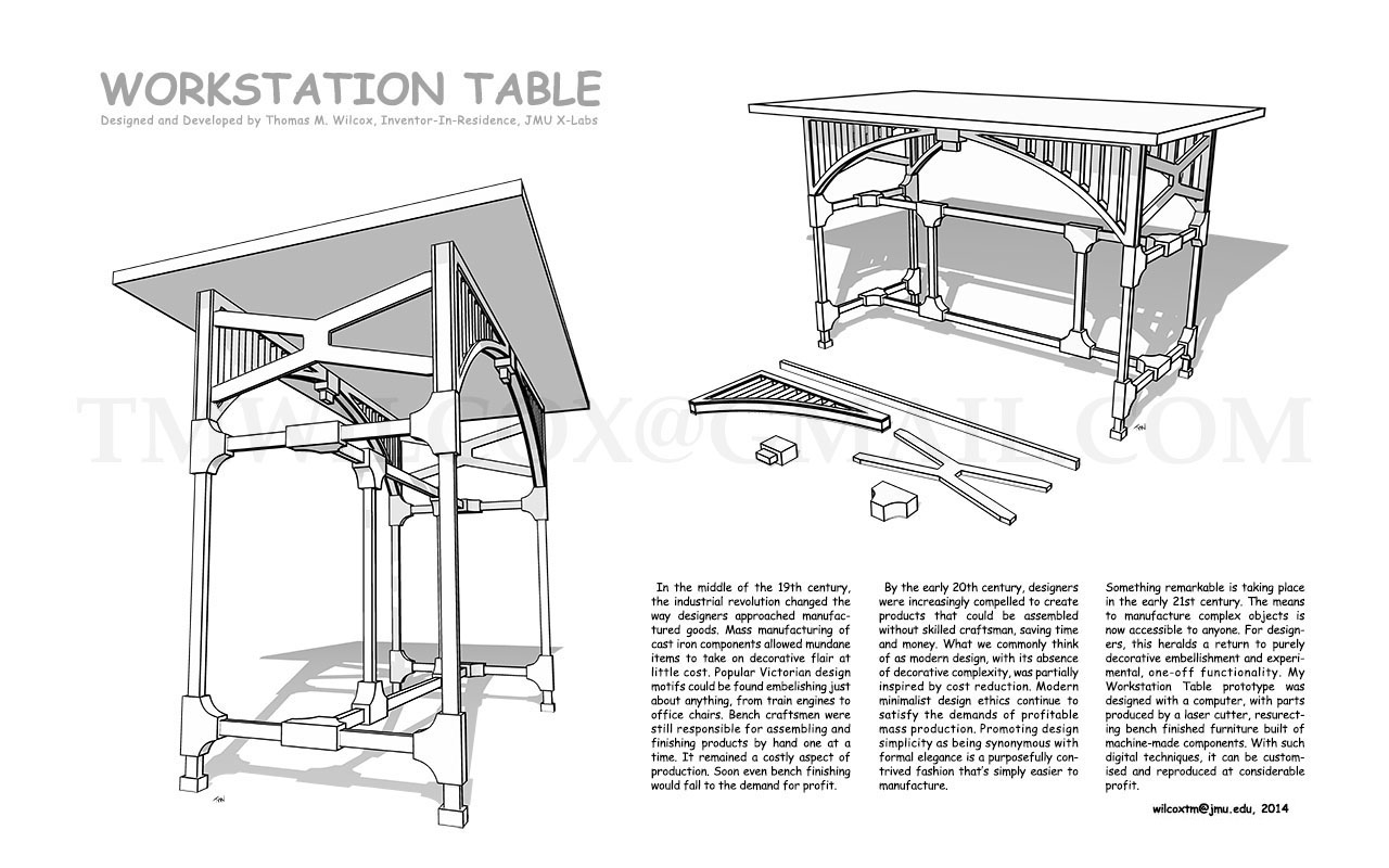 WORKSTATION TABLE Designed and Developed by Thomas M. Wilcox, Inventor-In-Residence, JMU X-Labs

In the middle of the 19th century, the industrial revolution changed the way designers approached manufactured goods. Mass manufacturing of cast iron components allowed mundane items to take on decorative flair at little cost. Popular Victorian design motifs could be found embellishing just about anything, from train engines to office chairs. Bench craftsmen were still responsible for assembling and finishing products by hand one at a time. It remained a costly aspect of production. Soon even bench finishing would fall to the demand for profit.

By the early 20th century, designers were increasingly compelled to create products that could be assembled without skilled craftsman, saving time and money. What we commonly think of as modern design, with its absence of decorative complexity, was partially inspired by cost reduction. Modern minimalist design ethics continue to satisfy the demands of profitable mass production. Promoting design simplicity as being synonymous with formal elegance is a purposefully contrived fashion that's simply easier to manufacture.

Something remarkable is taking place in the early 21st century. The means to manufacture complex objects is now accessible to anyone. For designers, this heralds a return to purely decorative embellishment and experimental, one-off functionality. My Workstation Table prototype was designed with a computer, with parts produced by a laser cutter, resurrecting bench finished furniture build of machine-made components. With such digital techniques, it can be customized and reproduced at considerable profit. wilcoxtm@jmu.edu